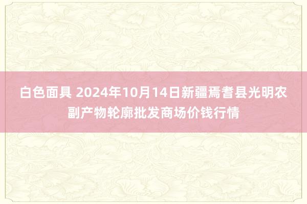 白色面具 2024年10月14日新疆焉耆县光明农副产物轮廓批发商场价钱行情