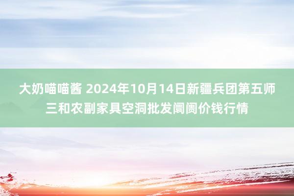 大奶喵喵酱 2024年10月14日新疆兵团第五师三和农副家具空洞批发阛阓价钱行情