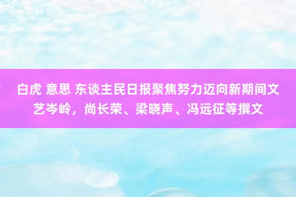 白虎 意思 东谈主民日报聚焦努力迈向新期间文艺岑岭，尚长荣、梁晓声、冯远征等撰文