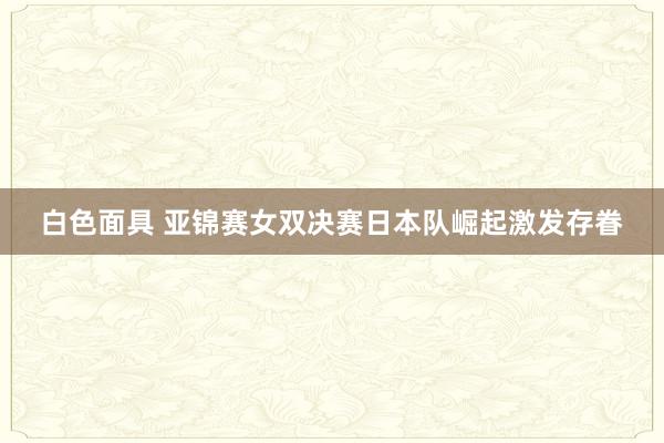 白色面具 亚锦赛女双决赛日本队崛起激发存眷