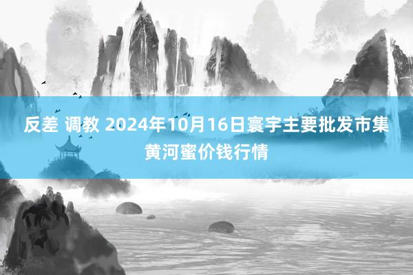 反差 调教 2024年10月16日寰宇主要批发市集黄河蜜价钱行情