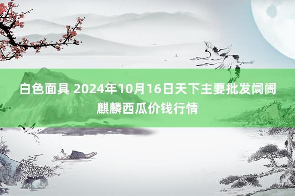 白色面具 2024年10月16日天下主要批发阛阓麒麟西瓜价钱行情