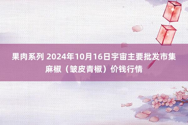 果肉系列 2024年10月16日宇宙主要批发市集麻椒（皱皮青椒）价钱行情