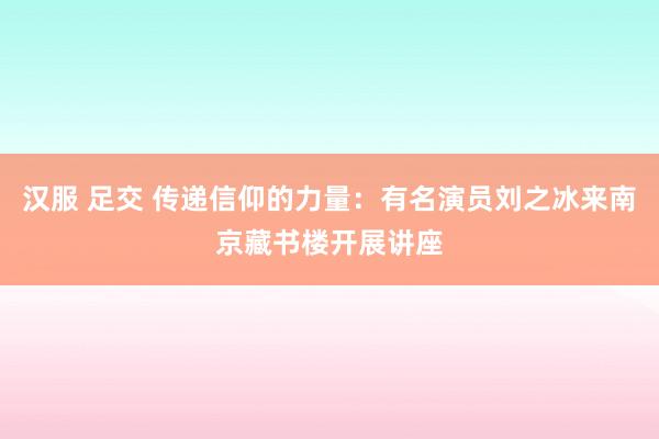 汉服 足交 传递信仰的力量：有名演员刘之冰来南京藏书楼开展讲座