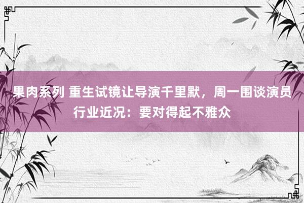 果肉系列 重生试镜让导演千里默，周一围谈演员行业近况：要对得起不雅众