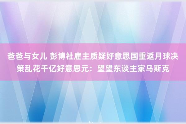 爸爸与女儿 彭博社雇主质疑好意思国重返月球决策乱花千亿好意思元：望望东谈主家马斯克