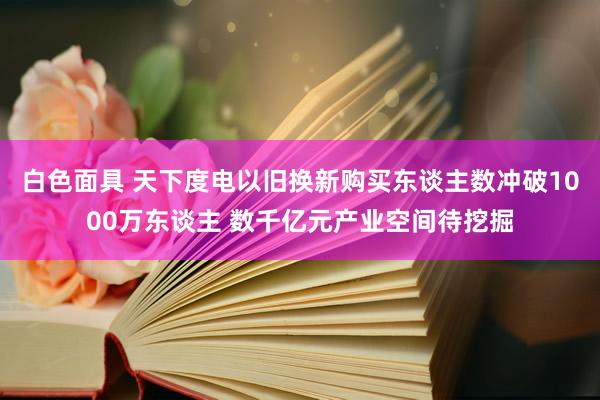 白色面具 天下度电以旧换新购买东谈主数冲破1000万东谈主 数千亿元产业空间待挖掘