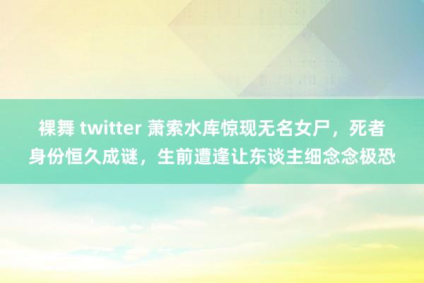 裸舞 twitter 萧索水库惊现无名女尸，死者身份恒久成谜，生前遭逢让东谈主细念念极恐