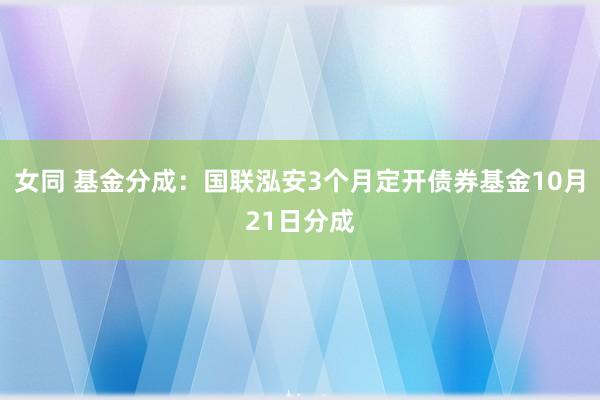 女同 基金分成：国联泓安3个月定开债券基金10月21日分成