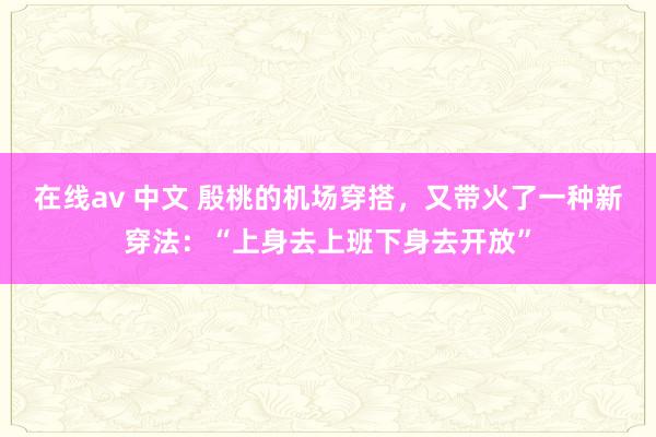 在线av 中文 殷桃的机场穿搭，又带火了一种新穿法：“上身去上班下身去开放”