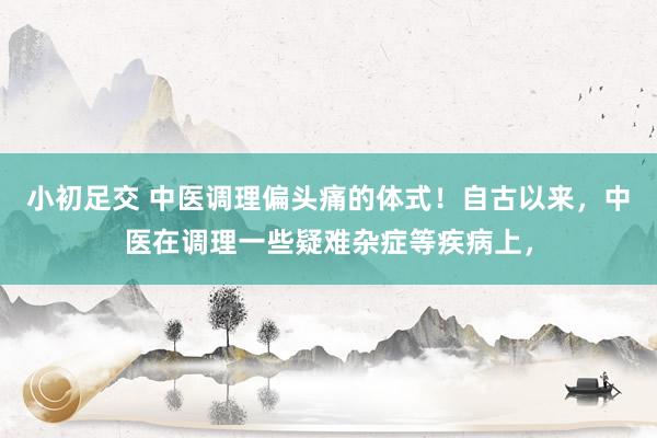 小初足交 中医调理偏头痛的体式！自古以来，中医在调理一些疑难杂症等疾病上，