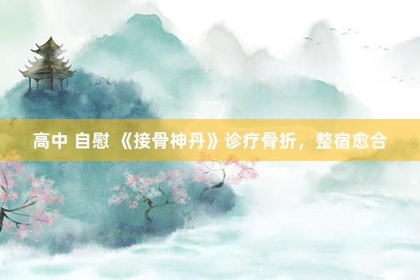 高中 自慰 《接骨神丹》诊疗骨折，整宿愈合