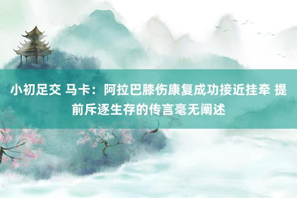 小初足交 马卡：阿拉巴膝伤康复成功接近挂牵 提前斥逐生存的传言毫无阐述