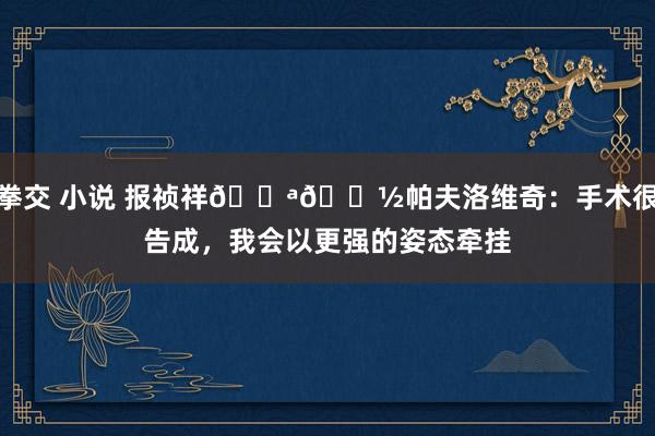 拳交 小说 报祯祥💪🏽帕夫洛维奇：手术很告成，我会以更强的姿态牵挂