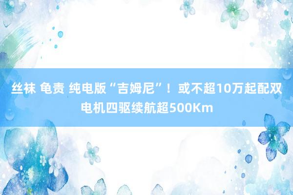 丝袜 龟责 纯电版“吉姆尼”！或不超10万起配双电机四驱续航超500Km