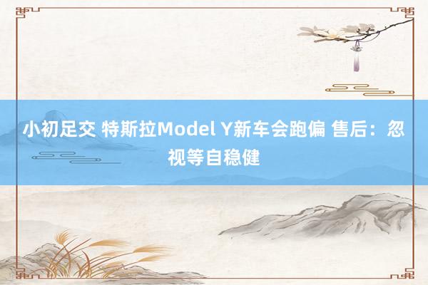 小初足交 特斯拉Model Y新车会跑偏 售后：忽视等自稳健