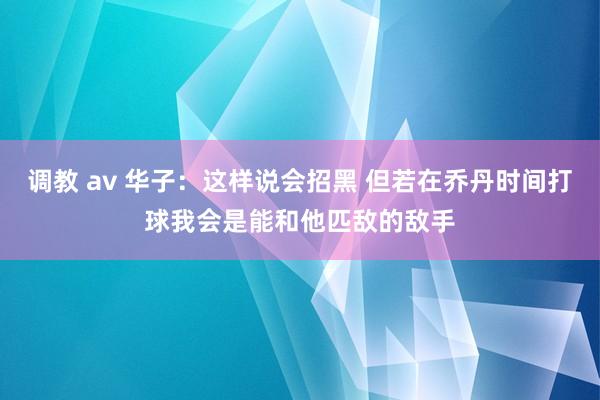 调教 av 华子：这样说会招黑 但若在乔丹时间打球我会是能和他匹敌的敌手