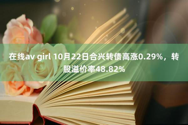 在线av girl 10月22日合兴转债高涨0.29%，转股溢价率48.82%