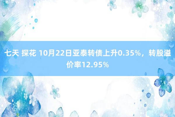 七天 探花 10月22日亚泰转债上升0.35%，转股溢价率12.95%