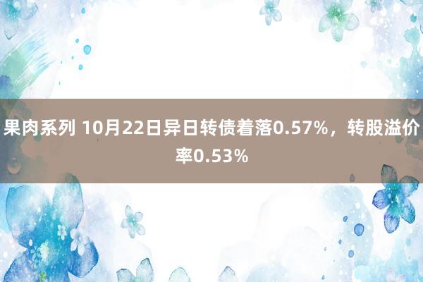 果肉系列 10月22日异日转债着落0.57%，转股溢价率0.53%