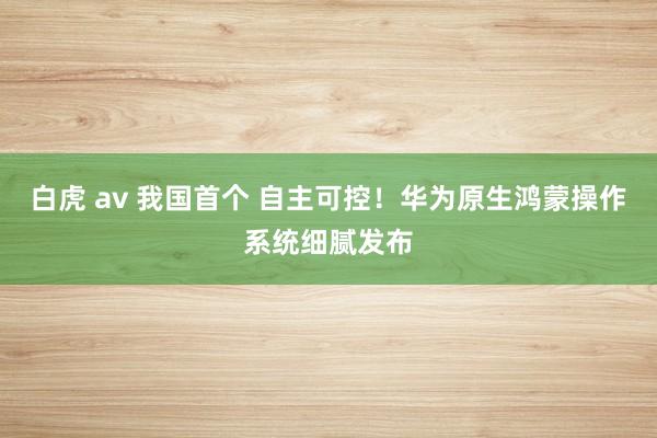 白虎 av 我国首个 自主可控！华为原生鸿蒙操作系统细腻发布