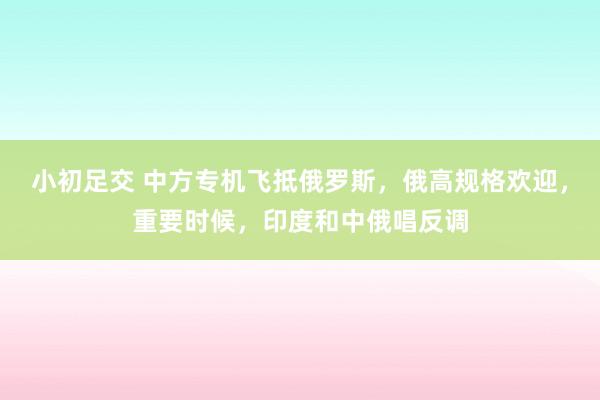 小初足交 中方专机飞抵俄罗斯，俄高规格欢迎，重要时候，印度和中俄唱反调