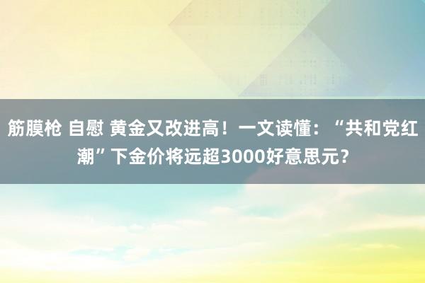 筋膜枪 自慰 黄金又改进高！一文读懂：“共和党红潮”下金价将远超3000好意思元？