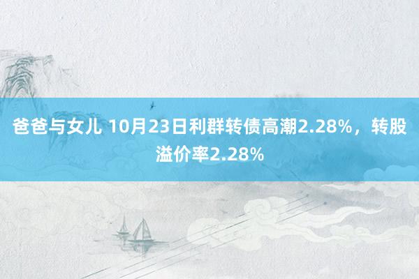 爸爸与女儿 10月23日利群转债高潮2.28%，转股溢价率2.28%