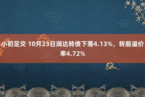 小初足交 10月23日润达转债下落4.13%，转股溢价率4.72%