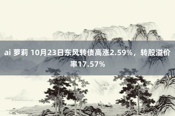 ai 萝莉 10月23日东风转债高涨2.59%，转股溢价率17.57%