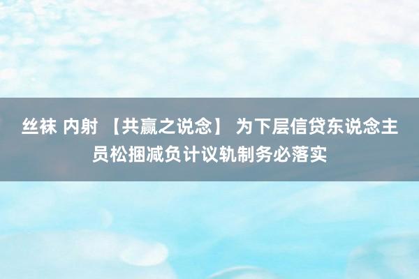 丝袜 内射 【共赢之说念】 为下层信贷东说念主员松捆减负计议轨制务必落实