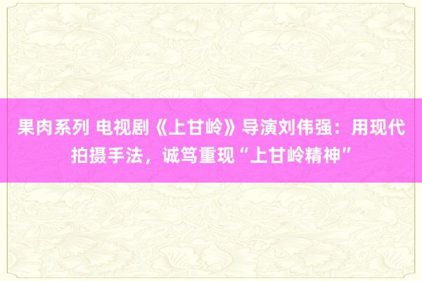 果肉系列 电视剧《上甘岭》导演刘伟强：用现代拍摄手法，诚笃重现“上甘岭精神”