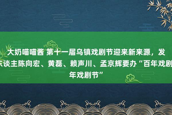 大奶喵喵酱 第十一届乌镇戏剧节迎来新来源，发起东谈主陈向宏、黄磊、赖声川、孟京辉要办“百年戏剧节”