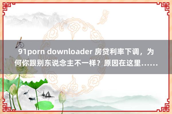 91porn downloader 房贷利率下调，为何你跟别东说念主不一样？原因在这里……