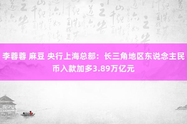 李蓉蓉 麻豆 央行上海总部：长三角地区东说念主民币入款加多3.89万亿元