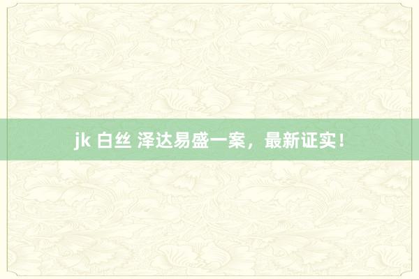 jk 白丝 泽达易盛一案，最新证实！