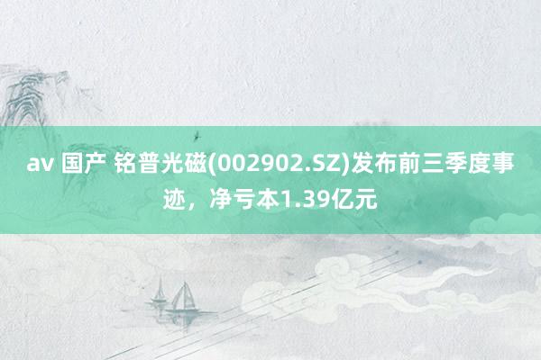 av 国产 铭普光磁(002902.SZ)发布前三季度事迹，净亏本1.39亿元