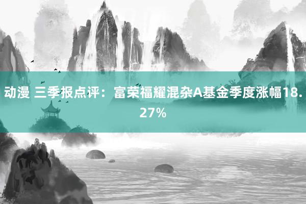 动漫 三季报点评：富荣福耀混杂A基金季度涨幅18.27%