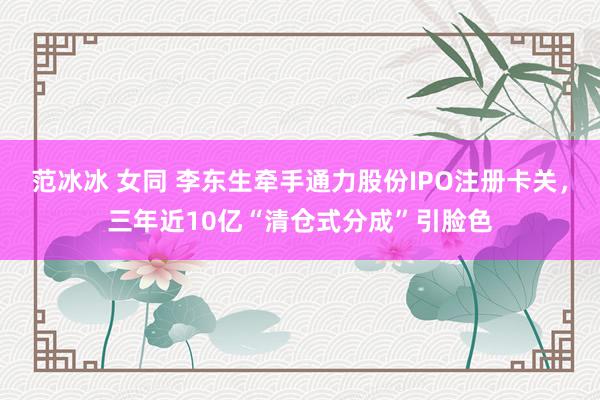 范冰冰 女同 李东生牵手通力股份IPO注册卡关，三年近10亿“清仓式分成”引脸色