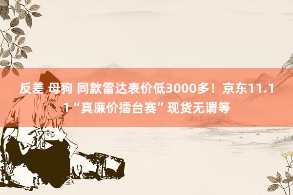 反差 母狗 同款雷达表价低3000多！京东11.11“真廉价擂台赛”现货无谓等