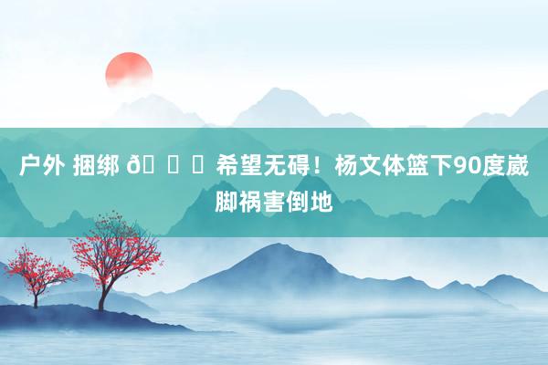 户外 捆绑 🙏希望无碍！杨文体篮下90度崴脚祸害倒地