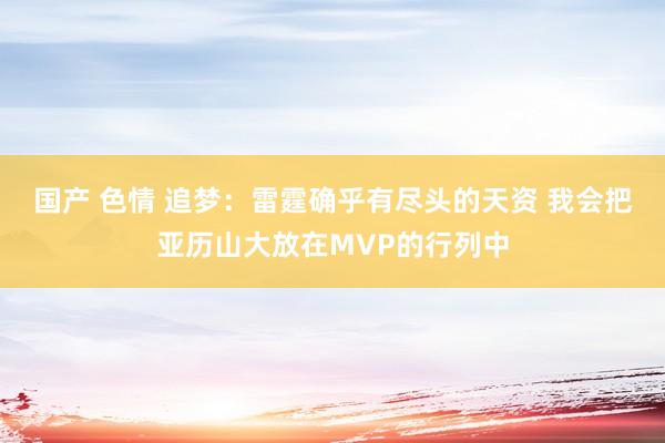 国产 色情 追梦：雷霆确乎有尽头的天资 我会把亚历山大放在MVP的行列中