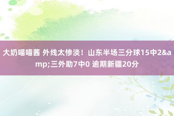 大奶喵喵酱 外线太惨淡！山东半场三分球15中2&三外助7中0 逾期新疆20分