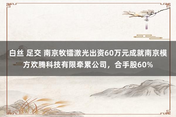 白丝 足交 南京牧镭激光出资60万元成就南京模方欢腾科技有限牵累公司，合手股60%