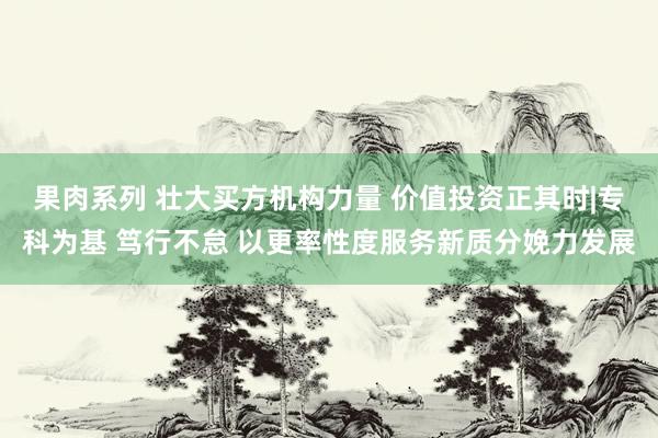 果肉系列 壮大买方机构力量 价值投资正其时|专科为基 笃行不怠 以更率性度服务新质分娩力发展