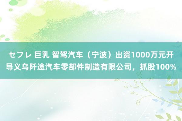 セフレ 巨乳 智驾汽车（宁波）出资1000万元开导义乌阡途汽车零部件制造有限公司，抓股100%