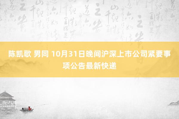 陈凯歌 男同 10月31日晚间沪深上市公司紧要事项公告最新快递