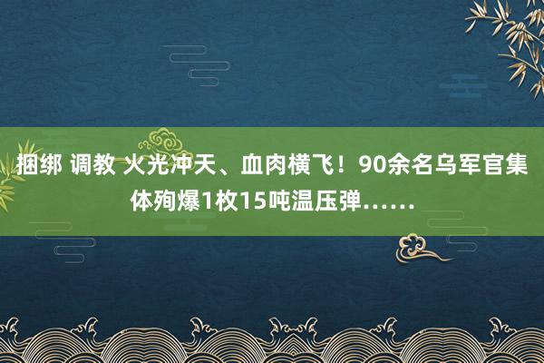 捆绑 调教 火光冲天、血肉横飞！90余名乌军官集体殉爆1枚15吨温压弹……