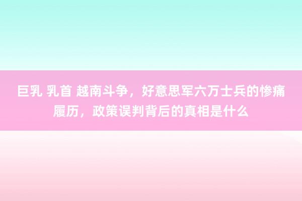 巨乳 乳首 越南斗争，好意思军六万士兵的惨痛履历，政策误判背后的真相是什么