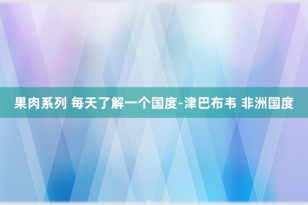 果肉系列 每天了解一个国度-津巴布韦 非洲国度